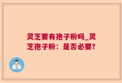 灵芝要有孢子粉吗_灵芝孢子粉：是否必要？