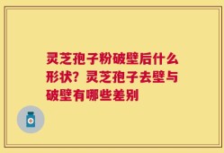 灵芝孢子粉破壁后什么形状？灵芝孢子去壁与破壁有哪些差别