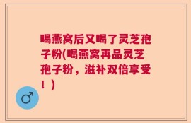 喝燕窝后又喝了灵芝孢子粉(喝燕窝再品灵芝孢子粉，滋补双倍享受！)