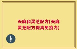 天麻和灵芝配方(天麻灵芝配方提高免疫力)