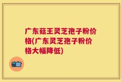 广东菇王灵芝孢子粉价格(广东灵芝孢子粉价格大幅降低)