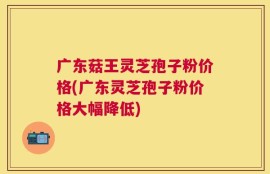 广东菇王灵芝孢子粉价格(广东灵芝孢子粉价格大幅降低)