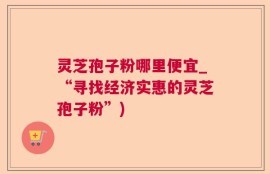 灵芝孢子粉哪里便宜_“寻找经济实惠的灵芝孢子粉”)