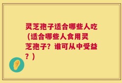 灵芝孢子适合哪些人吃 (适合哪些人食用灵芝孢子？谁可从中受益？)