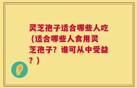 灵芝孢子适合哪些人吃 (适合哪些人食用灵芝孢子？谁可从中受益？)