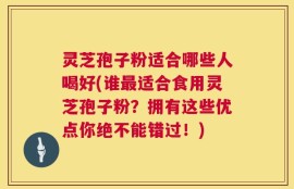 灵芝孢子粉适合哪些人喝好(谁最适合食用灵芝孢子粉？拥有这些优点你绝不能错过！)