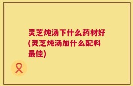 灵芝炖汤下什么药材好(灵芝炖汤加什么配料最佳)