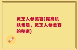灵芝人参美容(提高肌肤素质，灵芝人参美容的秘密)