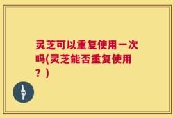 灵芝可以重复使用一次吗(灵芝能否重复使用？)
