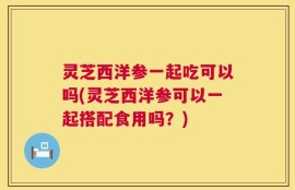 灵芝西洋参一起吃可以吗(灵芝西洋参可以一起搭配食用吗？)