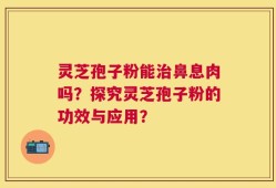 灵芝孢子粉能治鼻息肉吗？探究灵芝孢子粉的功效与应用？