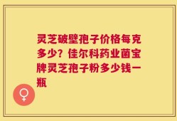 灵芝破壁孢子价格每克多少？佳尔科药业菌宝牌灵芝孢子粉多少钱一瓶