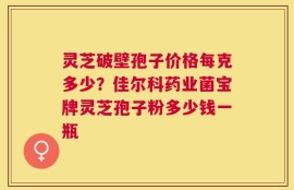 灵芝破壁孢子价格每克多少？佳尔科药业菌宝牌灵芝孢子粉多少钱一瓶