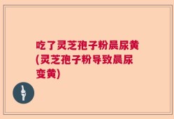 吃了灵芝孢子粉晨尿黄(灵芝孢子粉导致晨尿变黄)