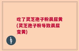 吃了灵芝孢子粉晨尿黄(灵芝孢子粉导致晨尿变黄)
