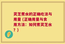 灵芝煮水的正确吃法与用量 (正确用量与食用方法：如何煮灵芝水？)