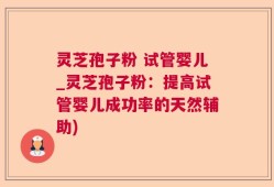 灵芝孢子粉 试管婴儿_灵芝孢子粉：提高试管婴儿成功率的天然辅助)