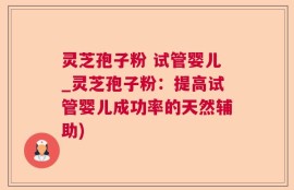 灵芝孢子粉 试管婴儿_灵芝孢子粉：提高试管婴儿成功率的天然辅助)