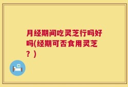 月经期间吃灵芝行吗好吗(经期可否食用灵芝？)