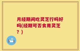月经期间吃灵芝行吗好吗(经期可否食用灵芝？)
