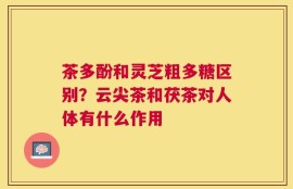 茶多酚和灵芝粗多糖区别？云尖茶和茯茶对人体有什么作用