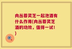 肉丛蓉灵芝一起泡酒有什么作用(肉丛蓉灵芝酒的功效，值得一试！)