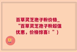 百草灵芝孢子粉价格_“百草灵芝孢子粉超值优惠，价格惊喜！”)