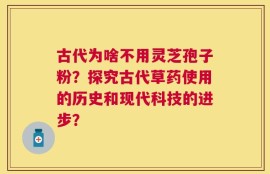 古代为啥不用灵芝孢子粉？探究古代草药使用的历史和现代科技的进步？