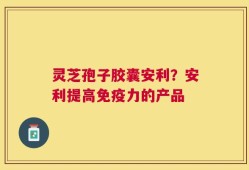 灵芝孢子胶囊安利？安利提高免疫力的产品