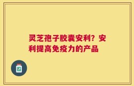 灵芝孢子胶囊安利？安利提高免疫力的产品