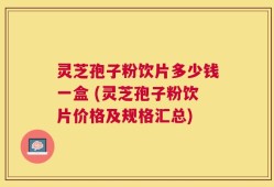 灵芝孢子粉饮片多少钱一盒 (灵芝孢子粉饮片价格及规格汇总)