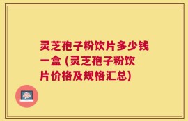 灵芝孢子粉饮片多少钱一盒 (灵芝孢子粉饮片价格及规格汇总)
