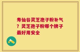 寿仙谷灵芝孢子粉补气？灵芝孢子粉哪个牌子最好用安全