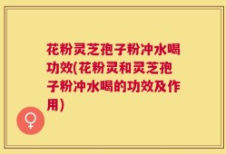 花粉灵芝孢子粉冲水喝功效(花粉灵和灵芝孢子粉冲水喝的功效及作用)