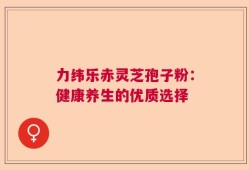 力纬乐赤灵芝孢子粉：健康养生的优质选择