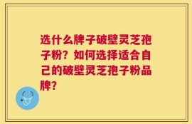 选什么牌子破壁灵芝孢子粉？如何选择适合自己的破壁灵芝孢子粉品牌？