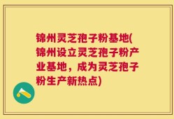 锦州灵芝孢子粉基地(锦州设立灵芝孢子粉产业基地，成为灵芝孢子粉生产新热点)