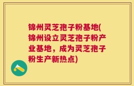 锦州灵芝孢子粉基地(锦州设立灵芝孢子粉产业基地，成为灵芝孢子粉生产新热点)