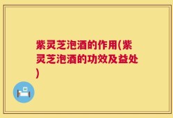 紫灵芝泡酒的作用(紫灵芝泡酒的功效及益处)