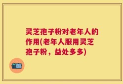 灵芝孢子粉对老年人的作用(老年人服用灵芝孢子粉，益处多多)