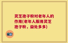 灵芝孢子粉对老年人的作用(老年人服用灵芝孢子粉，益处多多)