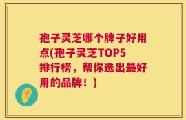 孢子灵芝哪个牌子好用点(孢子灵芝TOP5排行榜，帮你选出最好用的品牌！)