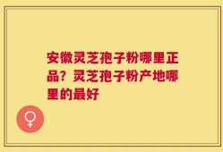 安徽灵芝孢子粉哪里正品？灵芝孢子粉产地哪里的最好
