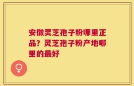 安徽灵芝孢子粉哪里正品？灵芝孢子粉产地哪里的最好
