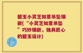 碧玉小灵芝如意吊坠镶嵌(“小灵芝如意吊坠”巧妙镶嵌，独具匠心的碧玉设计)