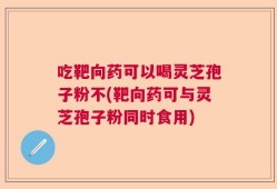 吃靶向药可以喝灵芝孢子粉不(靶向药可与灵芝孢子粉同时食用)