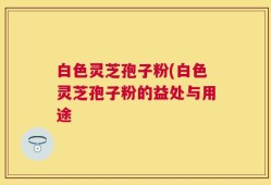 白色灵芝孢子粉(白色灵芝孢子粉的益处与用途