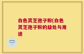 白色灵芝孢子粉(白色灵芝孢子粉的益处与用途