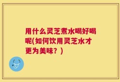 用什么灵芝煮水喝好喝呢(如何饮用灵芝水才更为美味？)