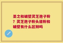 圣之和破壁灵芝孢子粉？灵芝孢子粉头道粉和破壁有什么区别吗